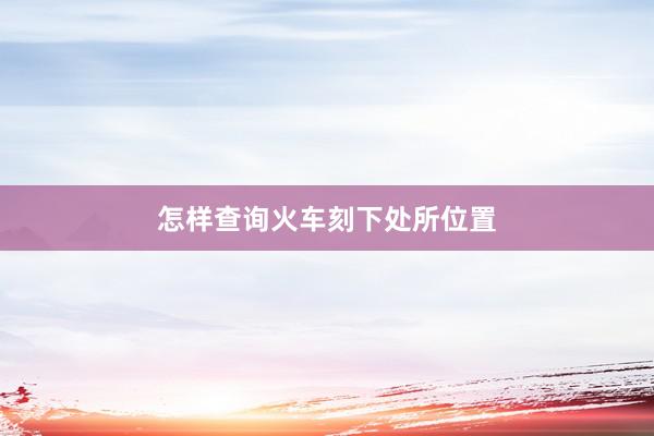 怎样查询火车刻下处所位置