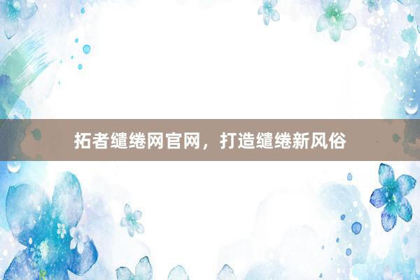 拓者缱绻网官网，打造缱绻新风俗